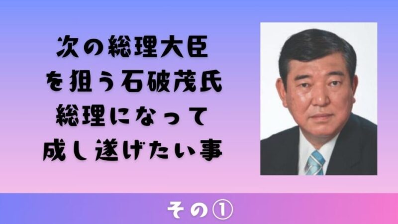 次の総理大臣を狙う石破茂氏が語る総理になって成し遂げたい事その① 